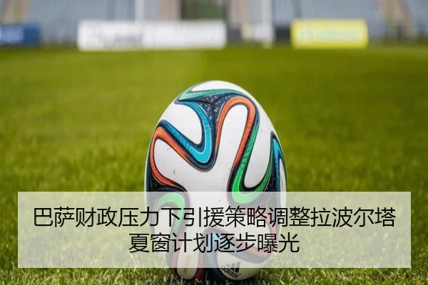 巴萨财政压力下引援策略调整拉波尔塔夏窗计划逐步曝光