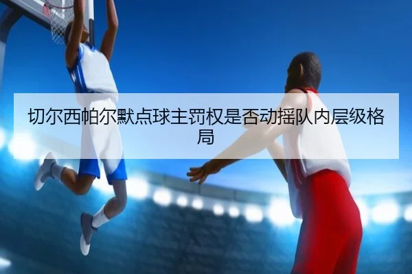 切尔西帕尔默点球主罚权是否动摇队内层级格局
