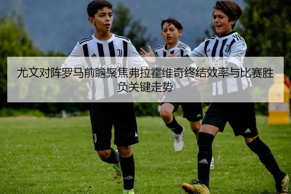 尤文对阵罗马前瞻聚焦弗拉霍维奇终结效率与比赛胜负关键走势